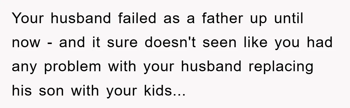 Your husband failed as a father up until now - and it sure doesn't seen like you had any problem with your husband replacing his son with your kids...