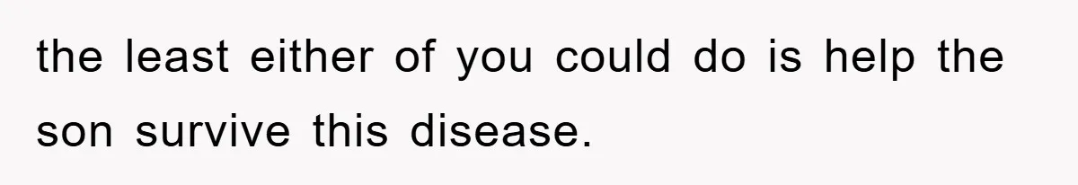 the least either of you could do is help the son survive this disease.