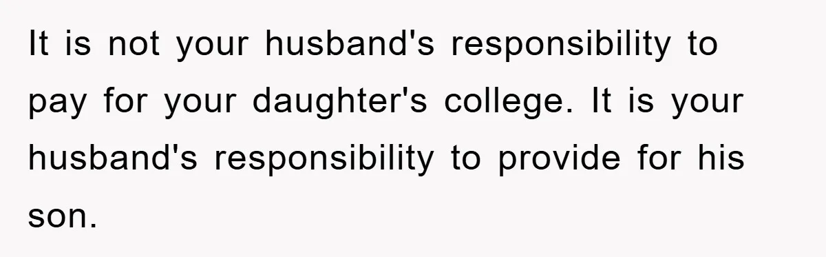 It is not your husband's responsibility to pay for your daughter's college. It is your husband's responsibility to provide for his son.