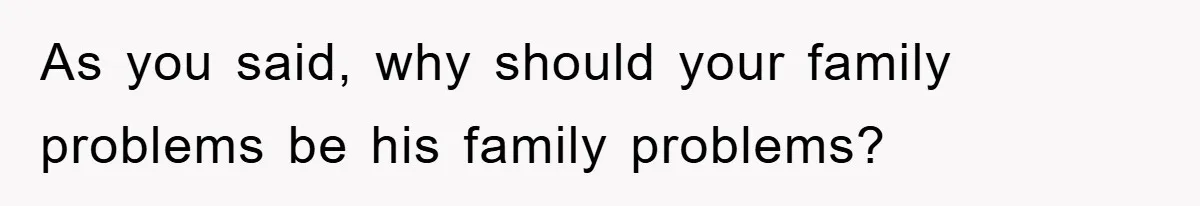 As you said, why should your family problems be his family problems?