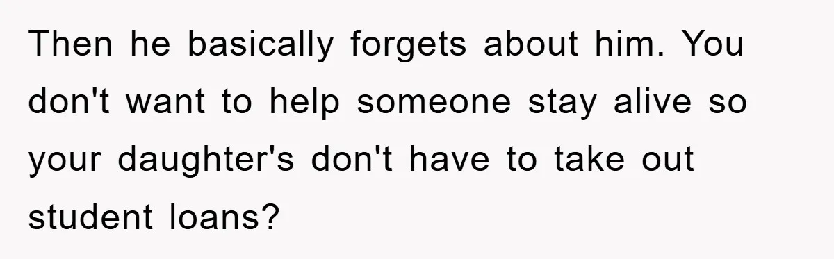 Then he basically forgets about him. You don't want to help someone stay alive so your daughter's don't have to take out student loans?