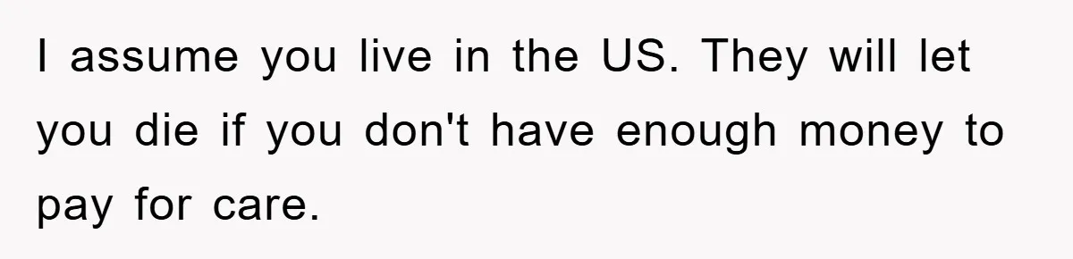 I assume you live in the US. They will let you die if you don't have enough money to pay for care.