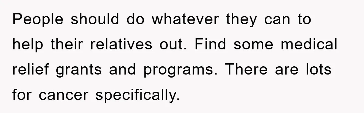 People should do whatever they can to help their relatives out. Find some medical relief grants and programs. There are lots for cancer specifically.