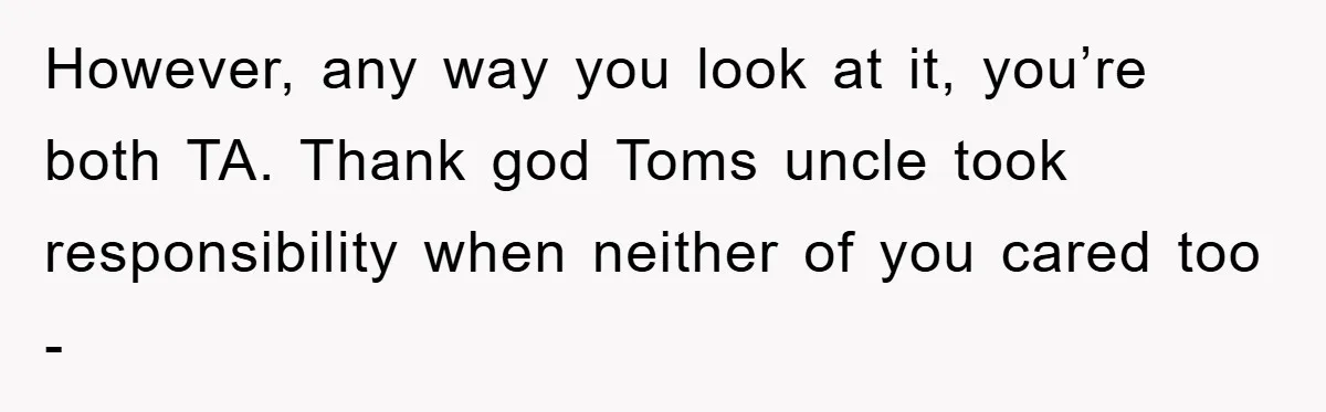 However, any way you look at it, you’re both TA. Thank god Toms uncle took responsibility when neither of you cared too -