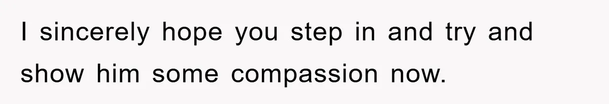 I sincerely hope you step in and try and show him some compassion now.
