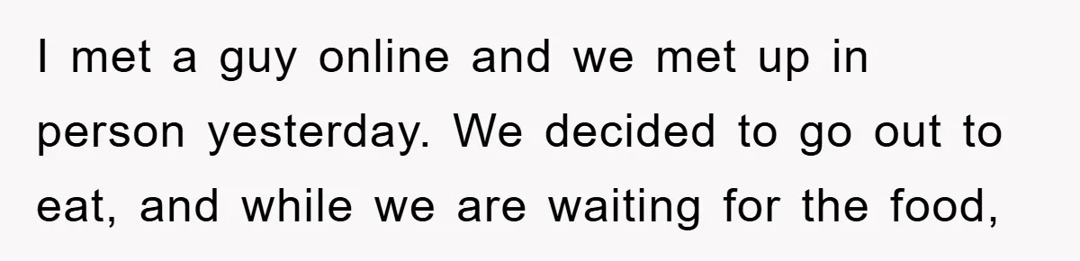 I met a guy online and we met up in person yesterday. We decided to go out to eat, and while we are waiting for the food,