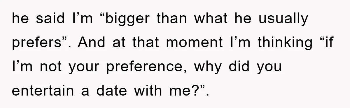 he said I’m “bigger than what he usually prefers”. And at that moment I’m thinking “if I’m not your preference, why did you entertain a date with me?”.