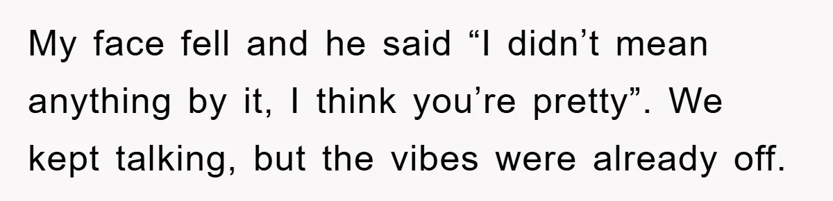 My face fell and he said “I didn’t mean anything by it, I think you’re pretty”. We kept talking, but the vibes were already off.