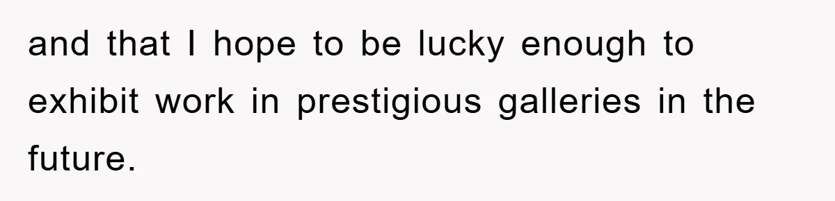 and that I hope to be lucky enough to exhibit work in prestigious galleries in the future.