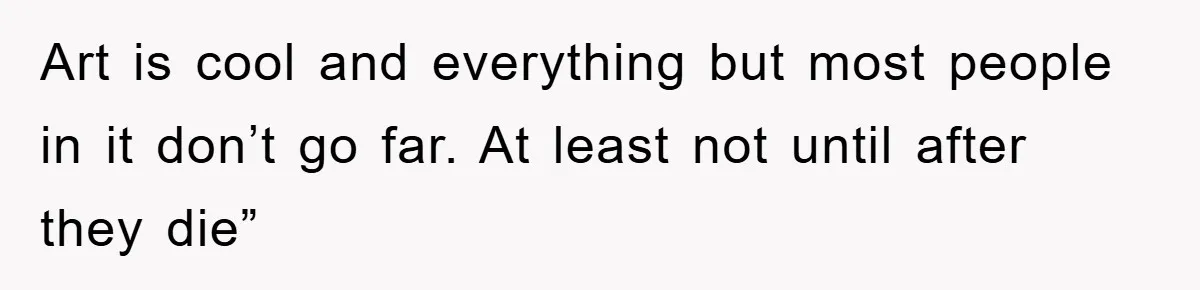 Art is cool and everything but most people in it don’t go far. At least not until after they die”