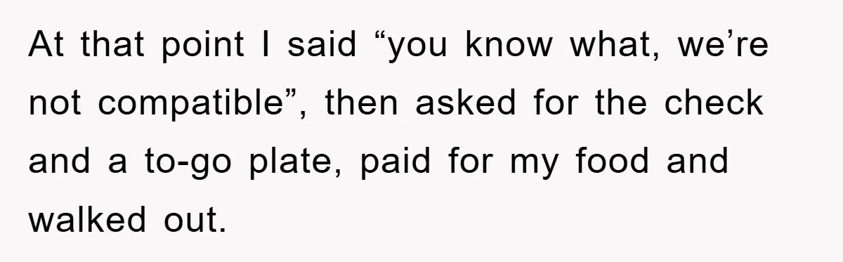 At that point I said “you know what, we’re not compatible”, then asked for the check and a to-go plate, paid for my food and walked out.