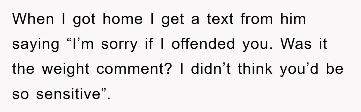When I got home I get a text from him saying “I’m sorry if I offended you. Was it the weight comment? I didn’t think you’d be so sensitive”.