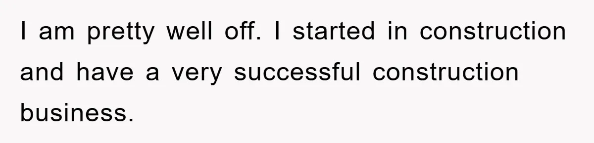 I am pretty well off. I started in construction and have a very successful construction business.