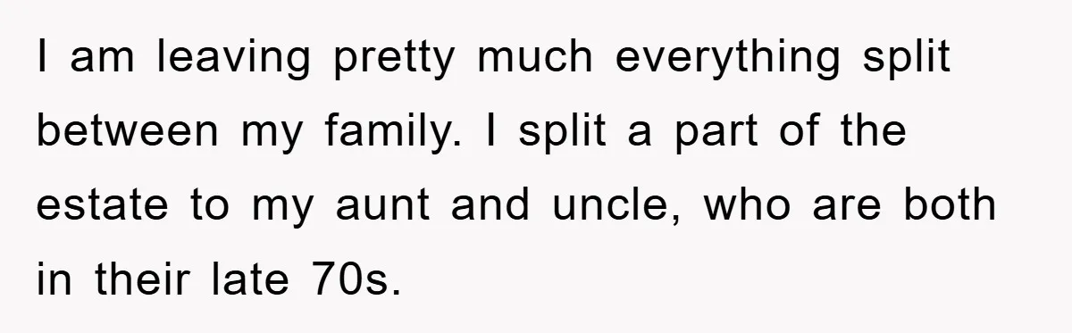 I am leaving pretty much everything split between my family. I split a part of the estate to my aunt and uncle, who are both in their late 70s.