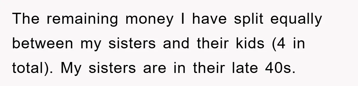 The remaining money I have split equally between my sisters and their kids (4 in total). My sisters are in their late 40s.