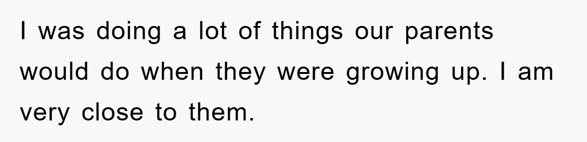 I was doing a lot of things our parents would do when they were growing up. I am very close to them.