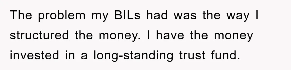 The problem my BILs had was the way I structured the money. I have the money invested in a long-standing trust fund.