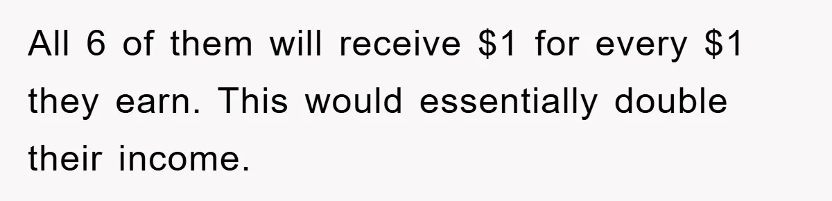 All 6 of them will receive $1 for every $1 they earn. This would essentially double their income.