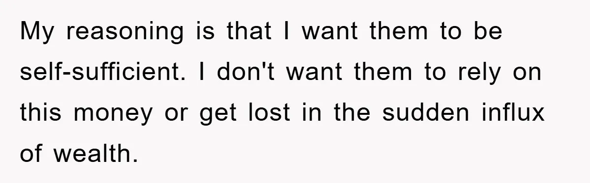 My reasoning is that I want them to be self-sufficient. I don't want them to rely on this money or get lost in the sudden influx of wealth.