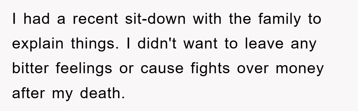 I had a recent sit-down with the family to explain things. I didn't want to leave any bitter feelings or cause fights over money after my death.