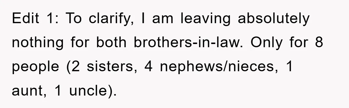 Edit 1: To clarify, I am leaving absolutely nothing for both brothers-in-law. Only for 8 people (2 sisters, 4 nephews/nieces, 1 aunt, 1 uncle).