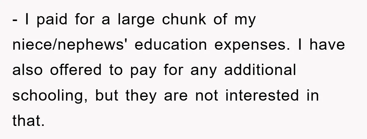- I paid for a large chunk of my niece/nephews' education expenses. I have also offered to pay for any additional schooling, but they are not interested in that.