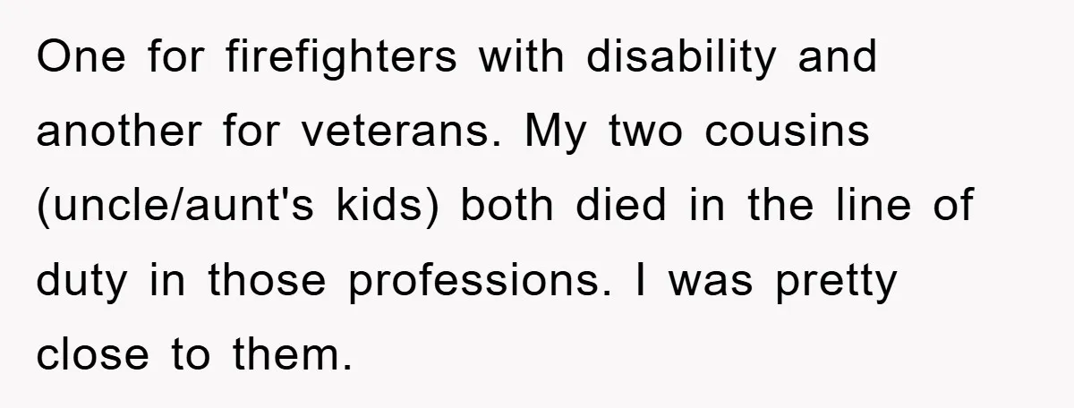 One for firefighters with disability and another for veterans. My two cousins (uncle/aunt's kids) both died in the line of duty in those professions. I was pretty close to them.