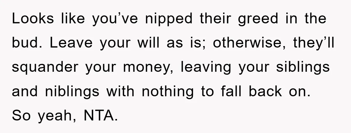 Looks like you’ve nipped their greed in the bud. Leave your will as is; otherwise, they’ll squander your money, leaving your siblings and niblings with nothing to fall back on....