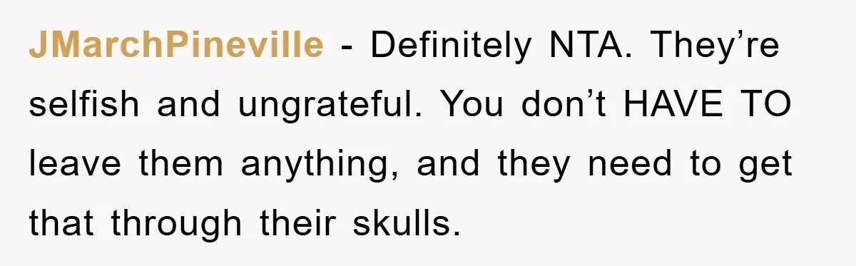 JMarchPineville − Definitely NTA. They’re selfish and ungrateful. You don’t HAVE TO leave them anything, and they need to get that through their skulls.
