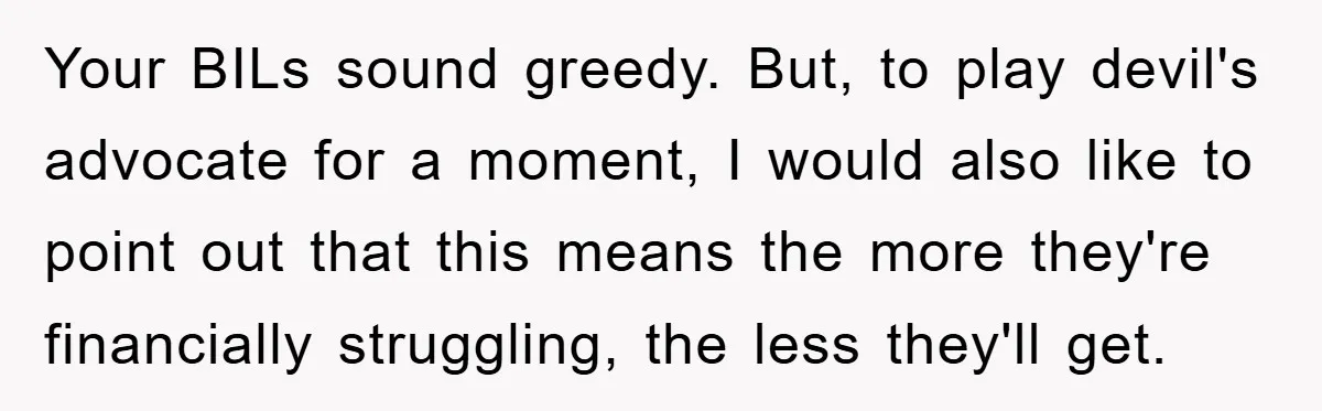 Your BILs sound greedy. But, to play devil's advocate for a moment, I would also like to point out that this means the more they're financially struggling, the less they'll...