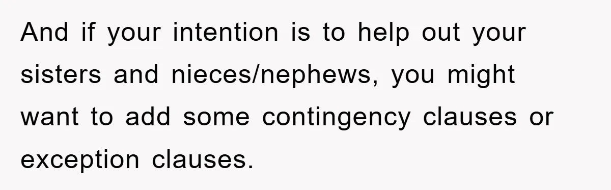 And if your intention is to help out your sisters and nieces/nephews, you might want to add some contingency clauses or exception clauses.