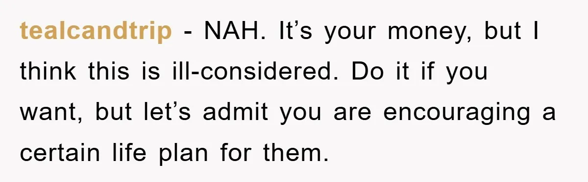tealcandtrip − NAH. It’s your money, but I think this is ill-considered. Do it if you want, but let’s admit you are encouraging a certain life plan for them.