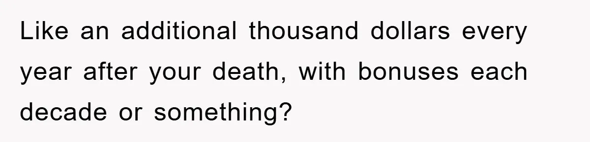 Like an additional thousand dollars every year after your death, with bonuses each decade or something?