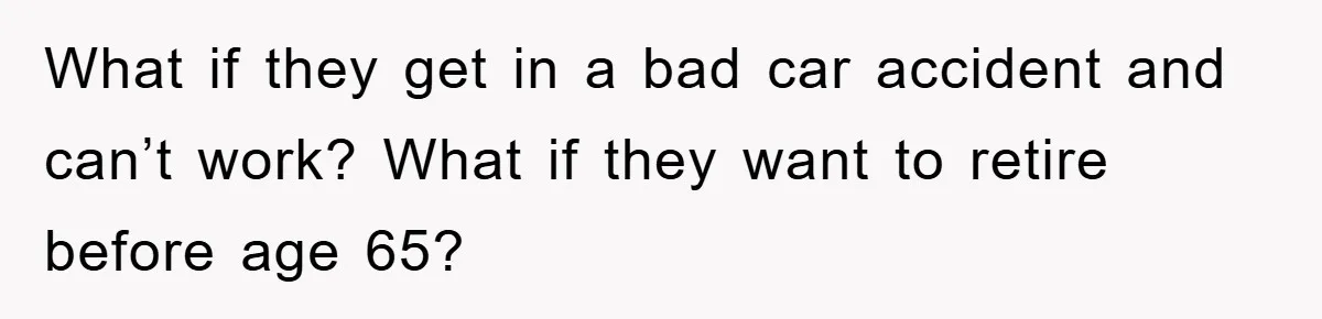 What if they get in a bad car accident and can’t work? What if they want to retire before age 65?