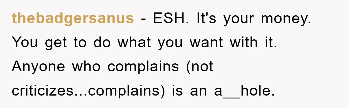 thebadgersanus − ESH. It's your money. You get to do what you want with it. Anyone who complains (not criticizes...complains) is an a__hole.