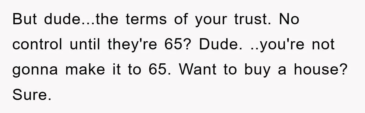 But dude...the terms of your trust. No control until they're 65? Dude. ..you're not gonna make it to 65. Want to buy a house? Sure.