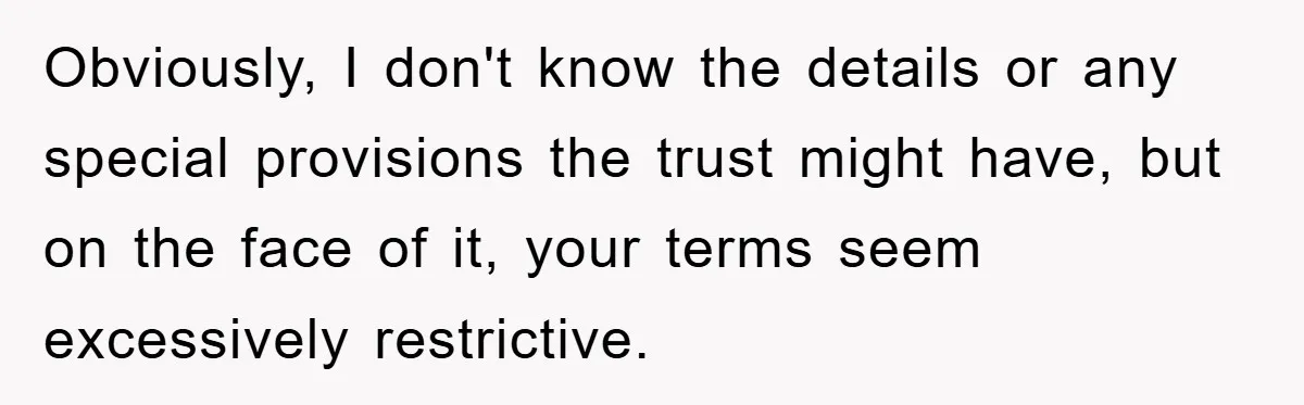 Obviously, I don't know the details or any special provisions the trust might have, but on the face of it, your terms seem excessively restrictive.