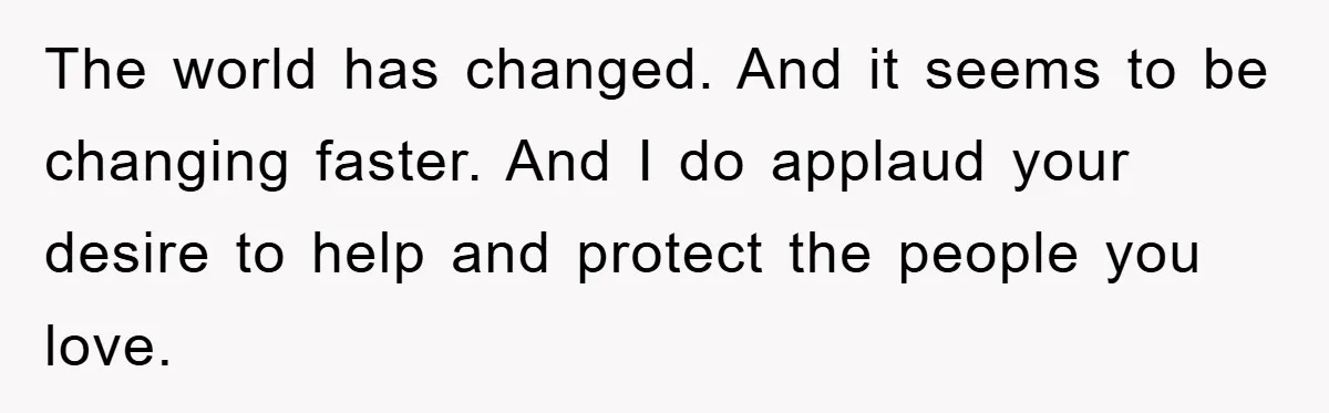 The world has changed. And it seems to be changing faster. And I do applaud your desire to help and protect the people you love.