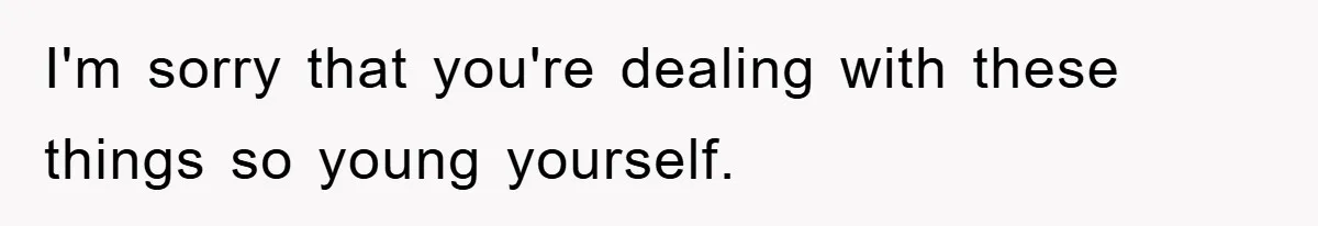 I'm sorry that you're dealing with these things so young yourself.