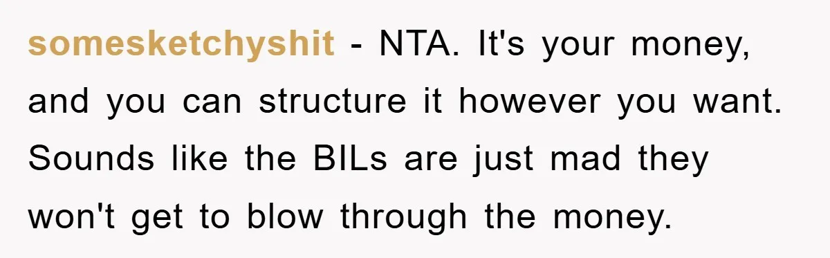 somesketchyshit − NTA. It's your money, and you can structure it however you want. Sounds like the BILs are just mad they won't get to blow through the money.