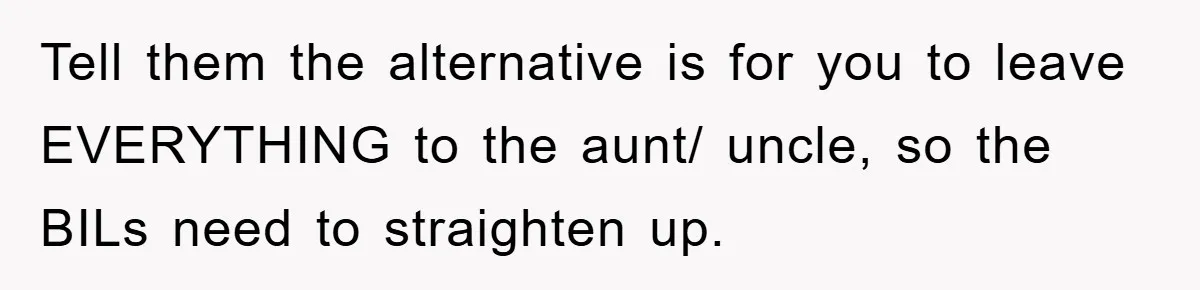 Tell them the alternative is for you to leave EVERYTHING to the aunt/ uncle, so the BILs need to straighten up.