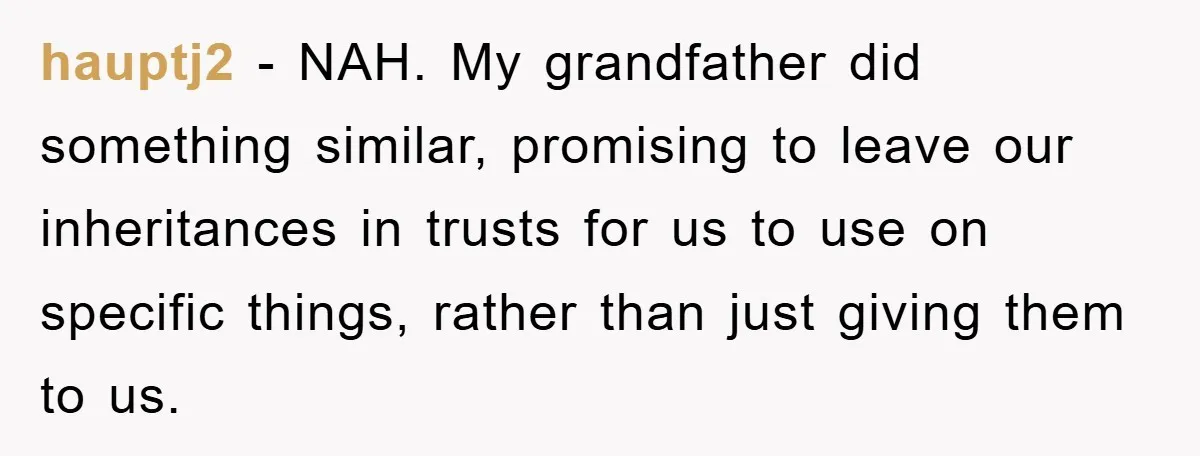 hauptj2 − NAH. My grandfather did something similar, promising to leave our inheritances in trusts for us to use on specific things, rather than just giving them to us.
