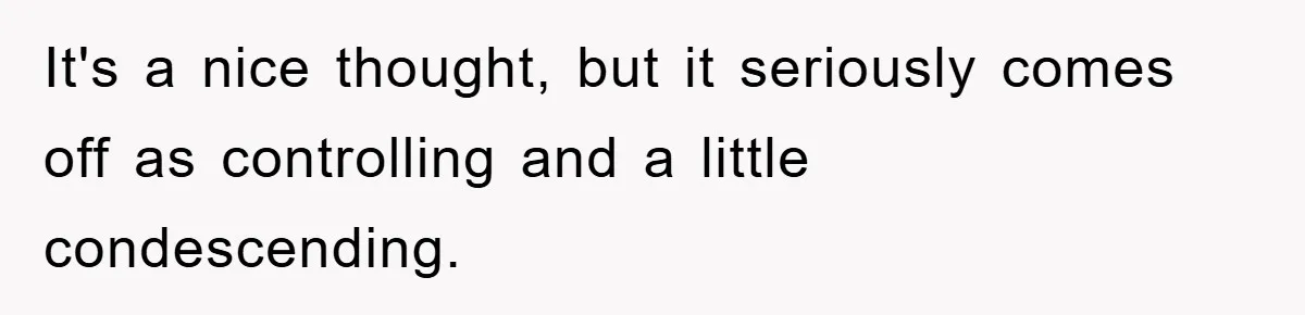 It's a nice thought, but it seriously comes off as controlling and a little condescending.