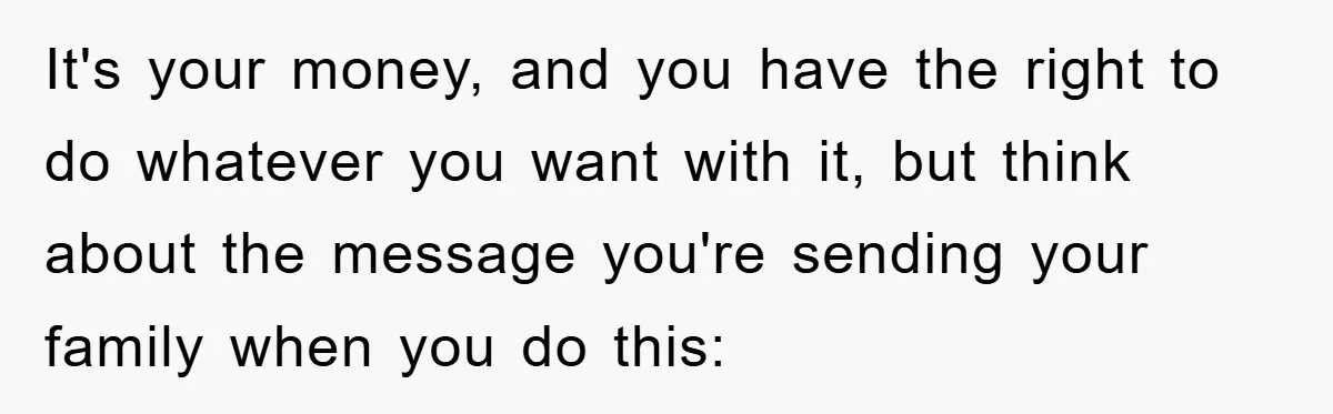 It's your money, and you have the right to do whatever you want with it, but think about the message you're sending your family when you do this: