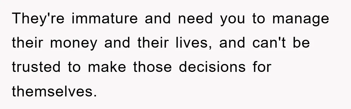 They're immature and need you to manage their money and their lives, and can't be trusted to make those decisions for themselves.
