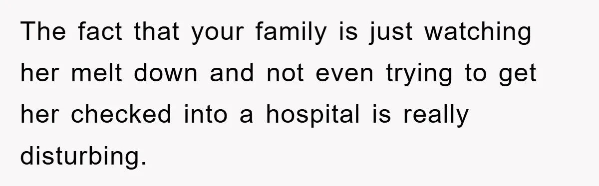 The fact that your family is just watching her melt down and not even trying to get her checked into a hospital is really disturbing.