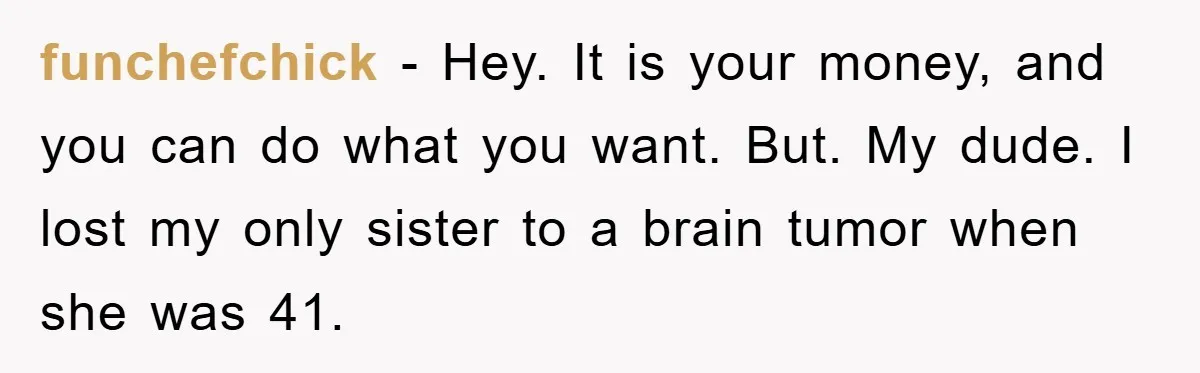 funchefchick − Hey. It is your money, and you can do what you want. But. My dude. I lost my only sister to a brain tumor when she was 41.