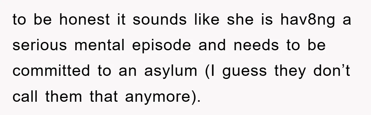 to be honest it sounds like she is hav8ng a serious mental episode and needs to be committed to an asylum (I guess they don’t call them that anymore).