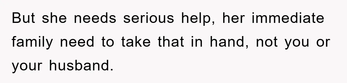 But she needs serious help, her immediate family need to take that in hand, not you or your husband.