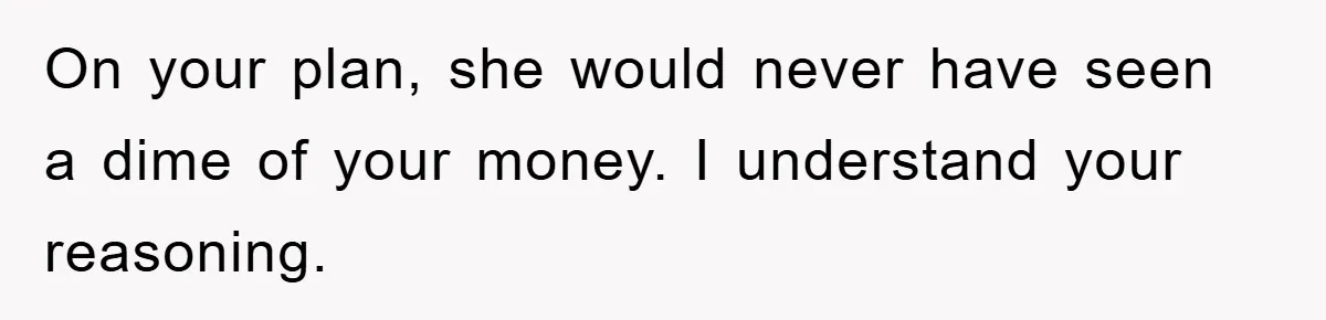 On your plan, she would never have seen a dime of your money. I understand your reasoning.